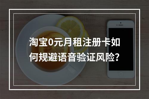 淘宝0元月租注册卡如何规避语音验证风险？