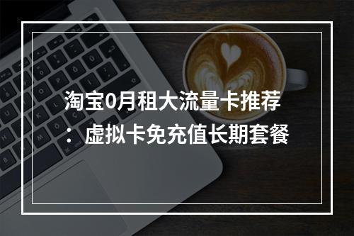 淘宝0月租大流量卡推荐：虚拟卡免充值长期套餐