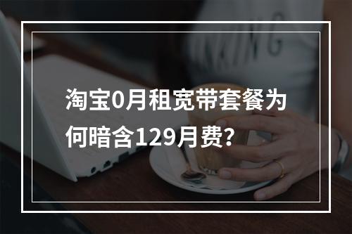 淘宝0月租宽带套餐为何暗含129月费？