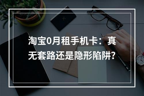 淘宝0月租手机卡：真无套路还是隐形陷阱？