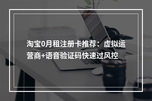 淘宝0月租注册卡推荐：虚拟运营商+语音验证码快速过风控