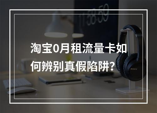 淘宝0月租流量卡如何辨别真假陷阱？
