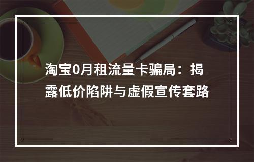 淘宝0月租流量卡骗局：揭露低价陷阱与虚假宣传套路