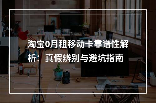 淘宝0月租移动卡靠谱性解析：真假辨别与避坑指南