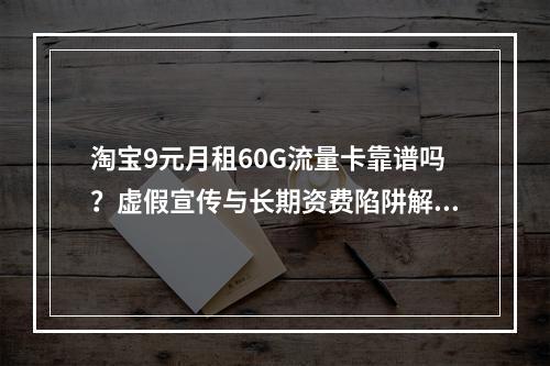淘宝9元月租60G流量卡靠谱吗？虚假宣传与长期资费陷阱解析