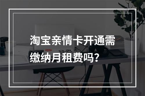 淘宝亲情卡开通需缴纳月租费吗？
