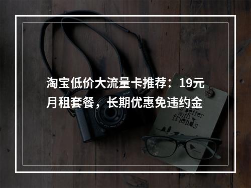 淘宝低价大流量卡推荐：19元月租套餐，长期优惠免违约金