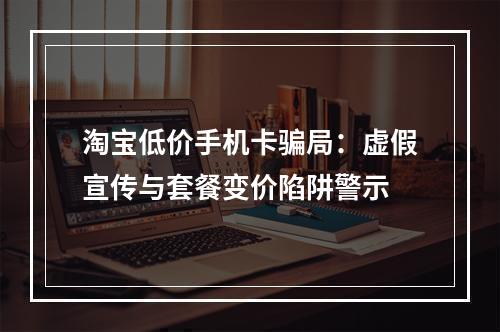 淘宝低价手机卡骗局：虚假宣传与套餐变价陷阱警示