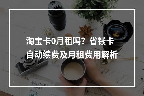 淘宝卡0月租吗？省钱卡自动续费及月租费用解析