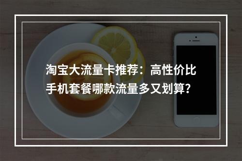 淘宝大流量卡推荐：高性价比手机套餐哪款流量多又划算？
