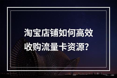 淘宝店铺如何高效收购流量卡资源？