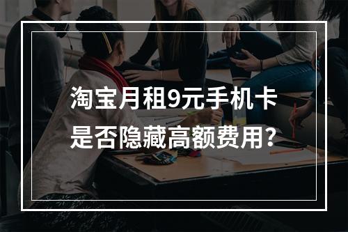 淘宝月租9元手机卡是否隐藏高额费用？