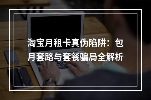 淘宝月租卡真伪陷阱：包月套路与套餐骗局全解析