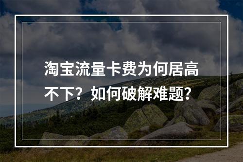 淘宝流量卡费为何居高不下？如何破解难题？