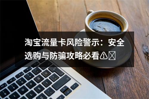 淘宝流量卡风险警示：安全选购与防骗攻略必看⚠️