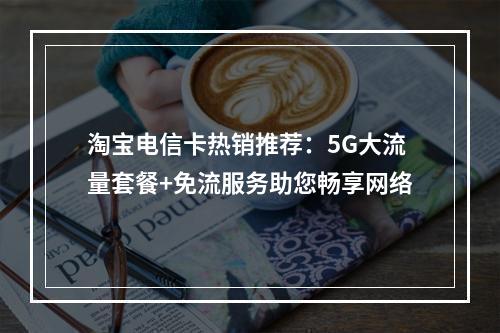 淘宝电信卡热销推荐：5G大流量套餐+免流服务助您畅享网络