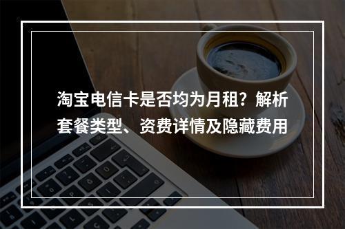 淘宝电信卡是否均为月租？解析套餐类型、资费详情及隐藏费用