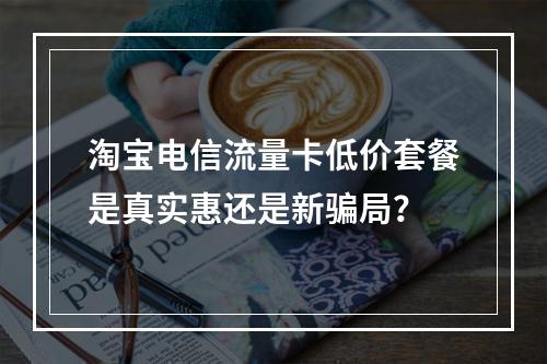 淘宝电信流量卡低价套餐是真实惠还是新骗局？