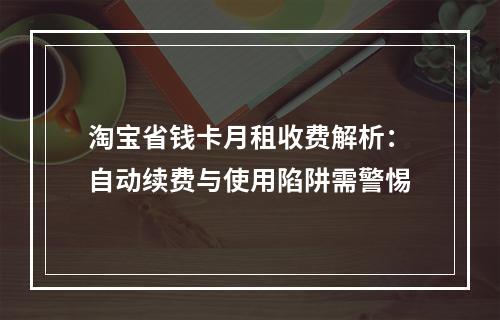 淘宝省钱卡月租收费解析：自动续费与使用陷阱需警惕