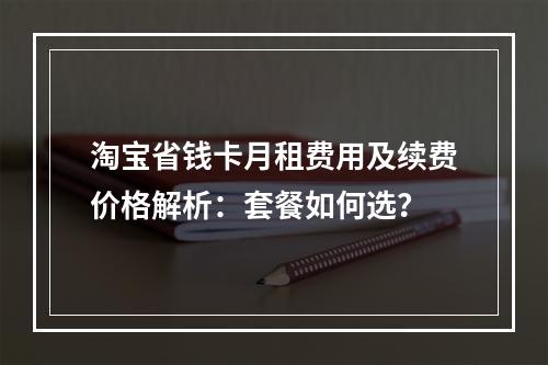淘宝省钱卡月租费用及续费价格解析：套餐如何选？