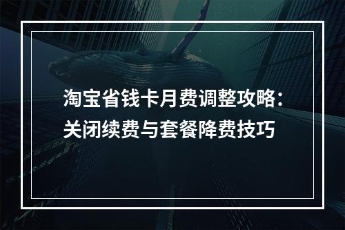 淘宝省钱卡月费调整攻略：关闭续费与套餐降费技巧