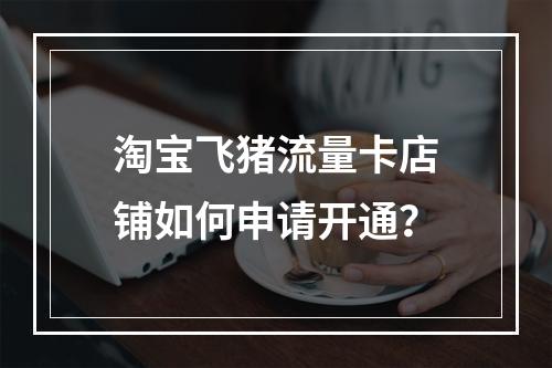淘宝飞猪流量卡店铺如何申请开通？