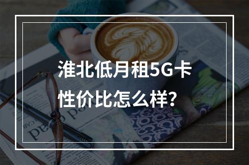 淮北低月租5G卡性价比怎么样？
