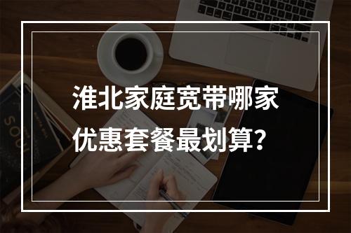 淮北家庭宽带哪家优惠套餐最划算？