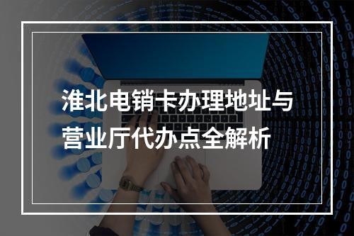淮北电销卡办理地址与营业厅代办点全解析
