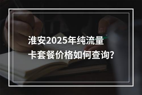 淮安2025年纯流量卡套餐价格如何查询？