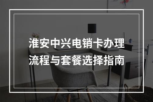淮安中兴电销卡办理流程与套餐选择指南