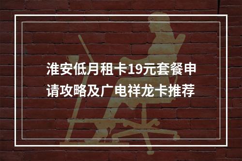 淮安低月租卡19元套餐申请攻略及广电祥龙卡推荐