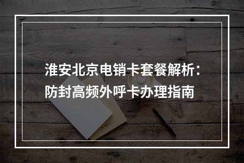 淮安北京电销卡套餐解析：防封高频外呼卡办理指南