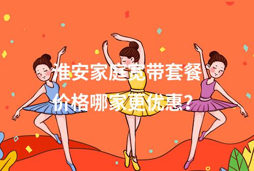 淮安家庭宽带套餐价格哪家更优惠？