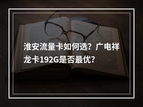 淮安流量卡如何选？广电祥龙卡192G是否最优？