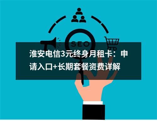 淮安电信3元终身月租卡：申请入口+长期套餐资费详解