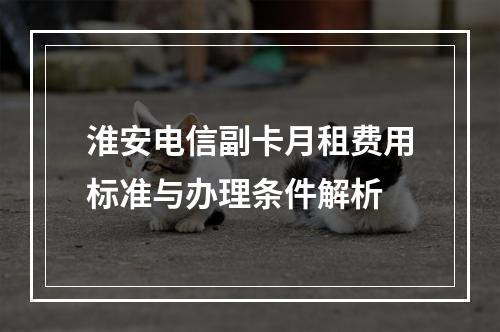 淮安电信副卡月租费用标准与办理条件解析