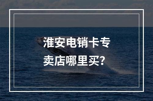 淮安电销卡专卖店哪里买？