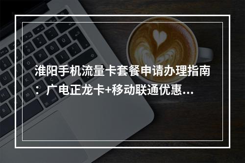 淮阳手机流量卡套餐申请办理指南：广电正龙卡+移动联通优惠推荐