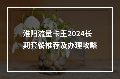 淮阳流量卡王2024长期套餐推荐及办理攻略