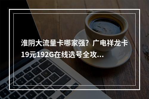 淮阴大流量卡哪家强？广电祥龙卡19元192G在线选号全攻略