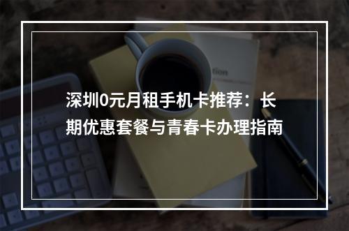 深圳0元月租手机卡推荐：长期优惠套餐与青春卡办理指南