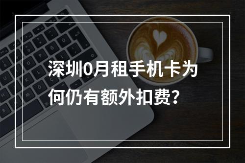 深圳0月租手机卡为何仍有额外扣费？