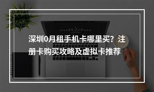 深圳0月租手机卡哪里买？注册卡购买攻略及虚拟卡推荐