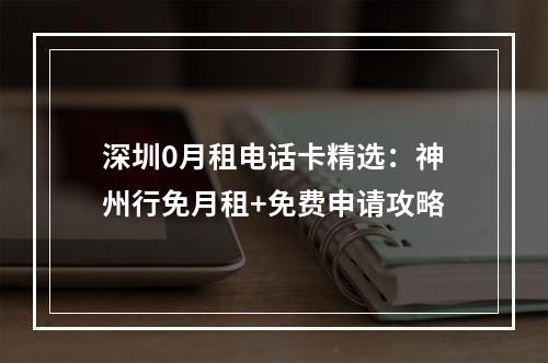深圳0月租电话卡精选：神州行免月租+免费申请攻略