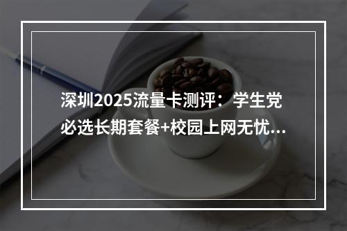 深圳2025流量卡测评：学生党必选长期套餐+校园上网无忧指南