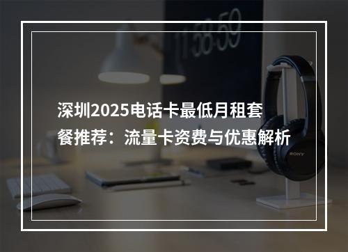深圳2025电话卡最低月租套餐推荐：流量卡资费与优惠解析