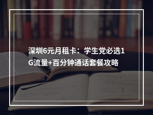 深圳6元月租卡：学生党必选1G流量+百分钟通话套餐攻略