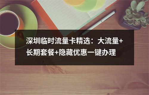 深圳临时流量卡精选：大流量+长期套餐+隐藏优惠一键办理