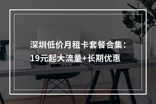 深圳低价月租卡套餐合集：19元起大流量+长期优惠